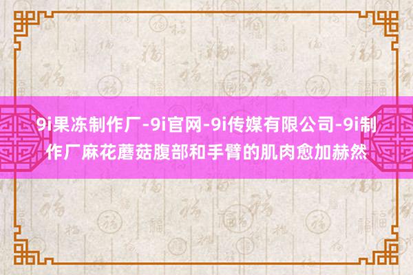 9i果冻制作厂-9i官网-9i传媒有限公司-9i制作厂麻花蘑菇腹部和手臂的肌肉愈加赫然
