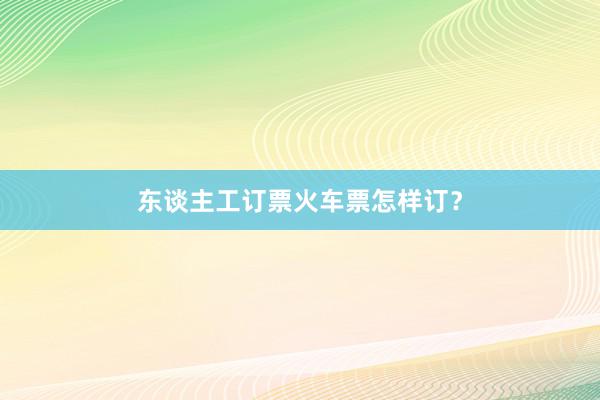 东谈主工订票火车票怎样订？