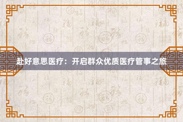 赴好意思医疗:开启群众优质医疗管事之旅
